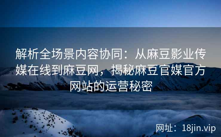 解析全场景内容协同：从麻豆影业传媒在线到麻豆网，揭秘麻豆官媒官方网站的运营秘密