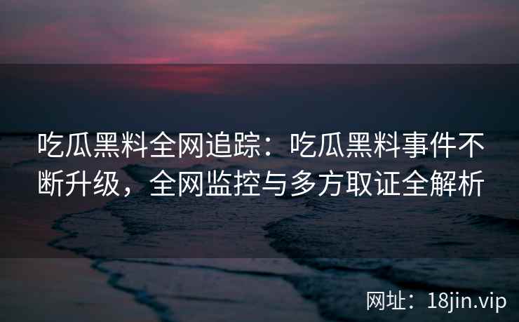 吃瓜黑料全网追踪：吃瓜黑料事件不断升级，全网监控与多方取证全解析