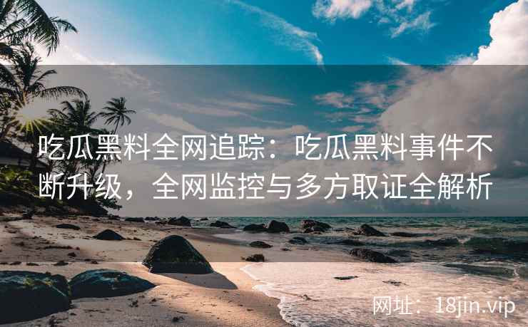 吃瓜黑料全网追踪：吃瓜黑料事件不断升级，全网监控与多方取证全解析