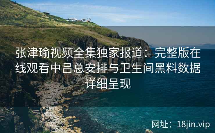 张津瑜视频全集独家报道：完整版在线观看中吕总安排与卫生间黑料数据详细呈现