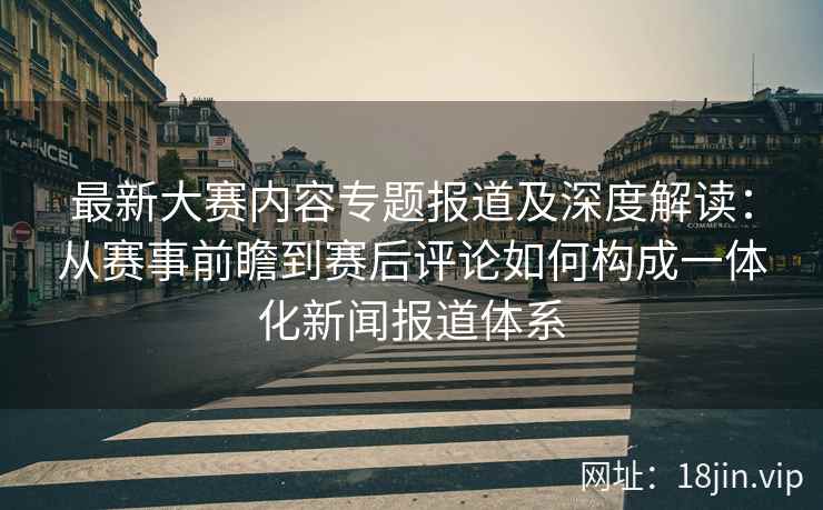 最新大赛内容专题报道及深度解读：从赛事前瞻到赛后评论如何构成一体化新闻报道体系