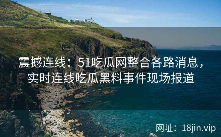 震撼连线：51吃瓜网整合各路消息，实时连线吃瓜黑料事件现场报道