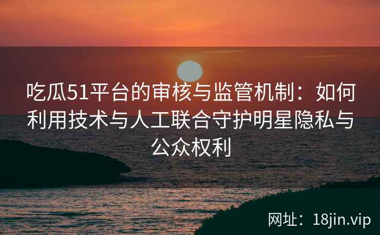 吃瓜51平台的审核与监管机制：如何利用技术与人工联合守护明星隐私与公众权利