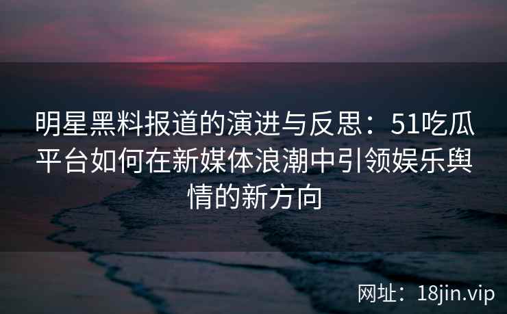 明星黑料报道的演进与反思：51吃瓜平台如何在新媒体浪潮中引领娱乐舆情的新方向