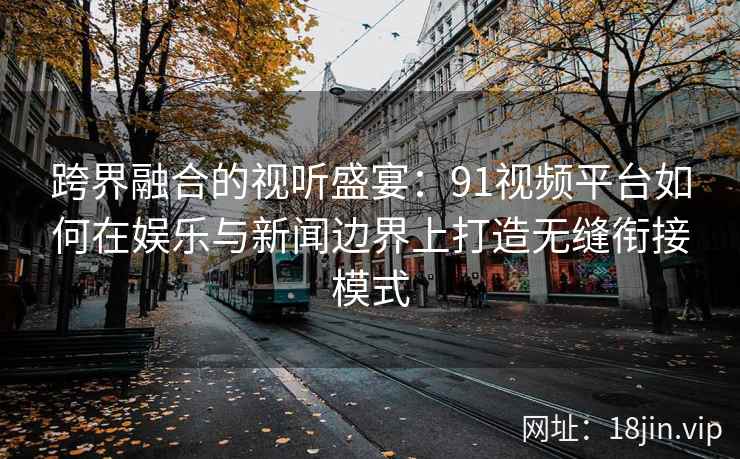 跨界融合的视听盛宴：91视频平台如何在娱乐与新闻边界上打造无缝衔接模式