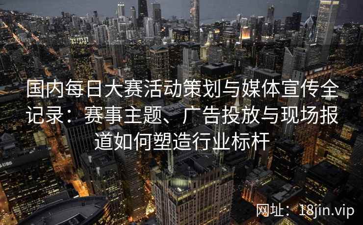 国内每日大赛活动策划与媒体宣传全记录:赛事主题、广告投放与现场报道如何塑造行业标杆