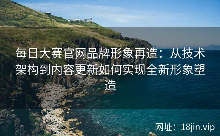 每日大赛官网品牌形象再造:从技术架构到内容更新如何实现全新形象塑造