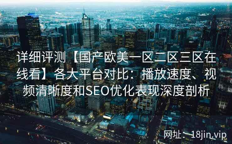 详细评测【国产欧美一区二区三区在线看】各大平台对比：播放速度、视频清晰度和SEO优化表现深度剖析