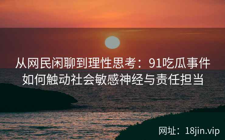 从网民闲聊到理性思考：91吃瓜事件如何触动社会敏感神经与责任担当