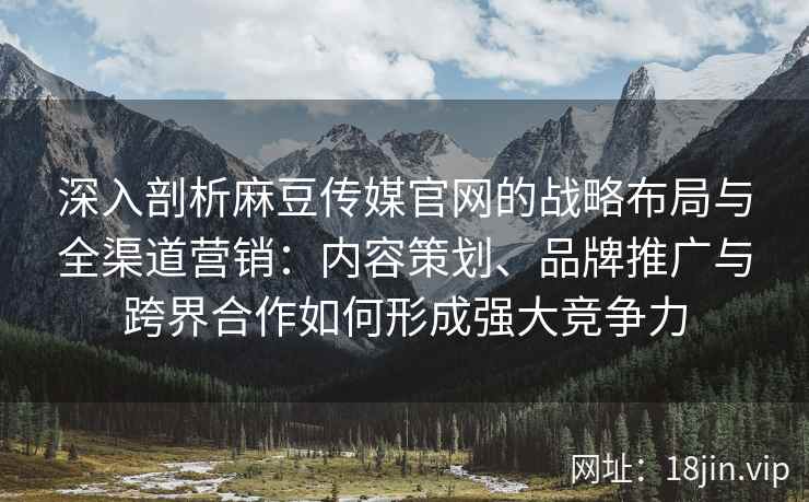 深入剖析麻豆传媒官网的战略布局与全渠道营销：内容策划、品牌推广与跨界合作如何形成强大竞争力