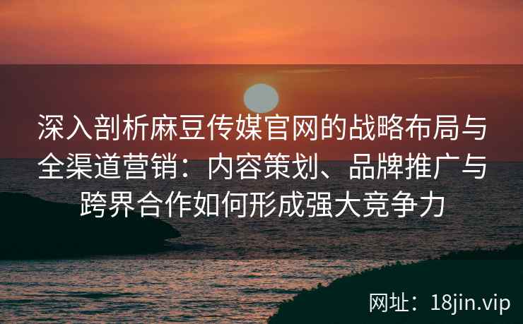 深入剖析麻豆传媒官网的战略布局与全渠道营销：内容策划、品牌推广与跨界合作如何形成强大竞争力