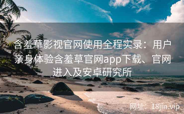 含羞草影视官网使用全程实录：用户亲身体验含羞草官网app下载、官网进入及安卓研究所
