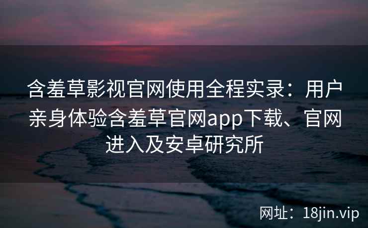 含羞草影视官网使用全程实录：用户亲身体验含羞草官网app下载、官网进入及安卓研究所
