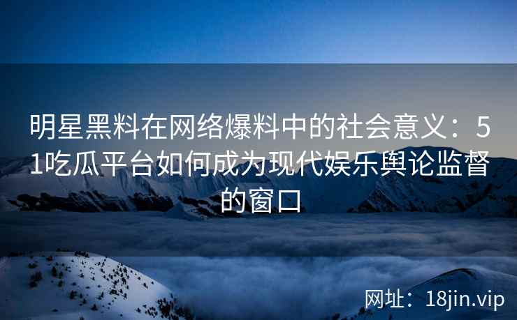 明星黑料在网络爆料中的社会意义：51吃瓜平台如何成为现代娱乐舆论监督的窗口