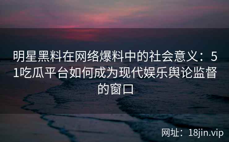 明星黑料在网络爆料中的社会意义：51吃瓜平台如何成为现代娱乐舆论监督的窗口