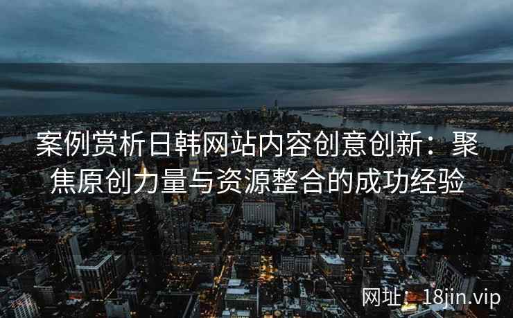 案例赏析日韩网站内容创意创新：聚焦原创力量与资源整合的成功经验