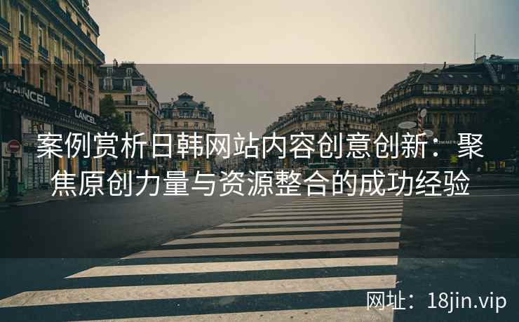 案例赏析日韩网站内容创意创新：聚焦原创力量与资源整合的成功经验