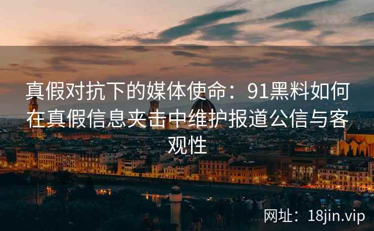 真假对抗下的媒体使命：91黑料如何在真假信息夹击中维护报道公信与客观性