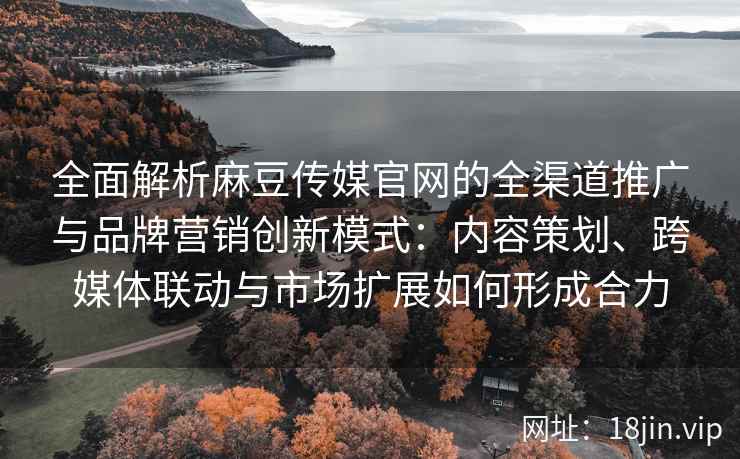 全面解析麻豆传媒官网的全渠道推广与品牌营销创新模式：内容策划、跨媒体联动与市场扩展如何形成合力