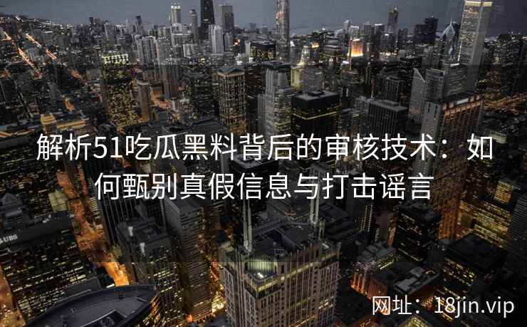 解析51吃瓜黑料背后的审核技术：如何甄别真假信息与打击谣言