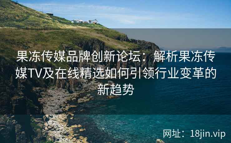 果冻传媒品牌创新论坛：解析果冻传媒TV及在线精选如何引领行业变革的新趋势