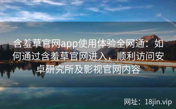 含羞草官网app使用体验全网通：如何通过含羞草官网进入，顺利访问安卓研究所及影视官网内容