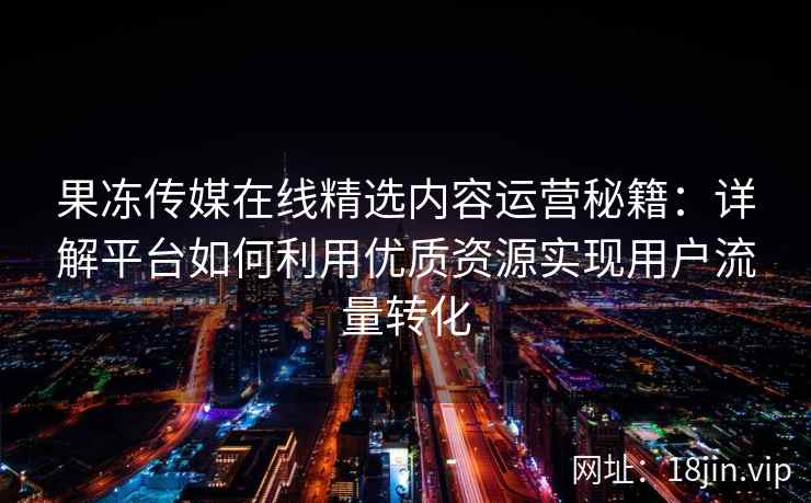 果冻传媒在线精选内容运营秘籍：详解平台如何利用优质资源实现用户流量转化